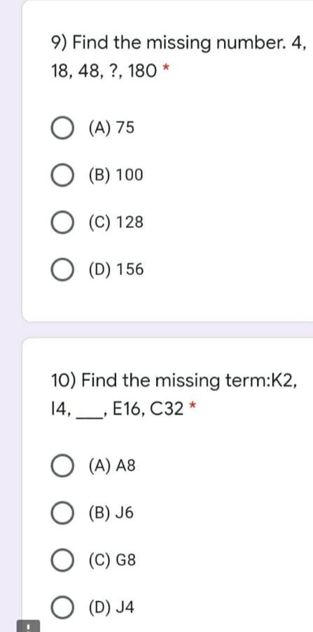 9) Find the missing number. 4,
18, 48, ?, 180 *
O (A) 75
O (B) 100
O (C) 128
O (D) 156
10) Find the missing term:K2,
14,_, E16, C32
O (A) A8
O (B) J6
O (C) G8
O (D) J4
