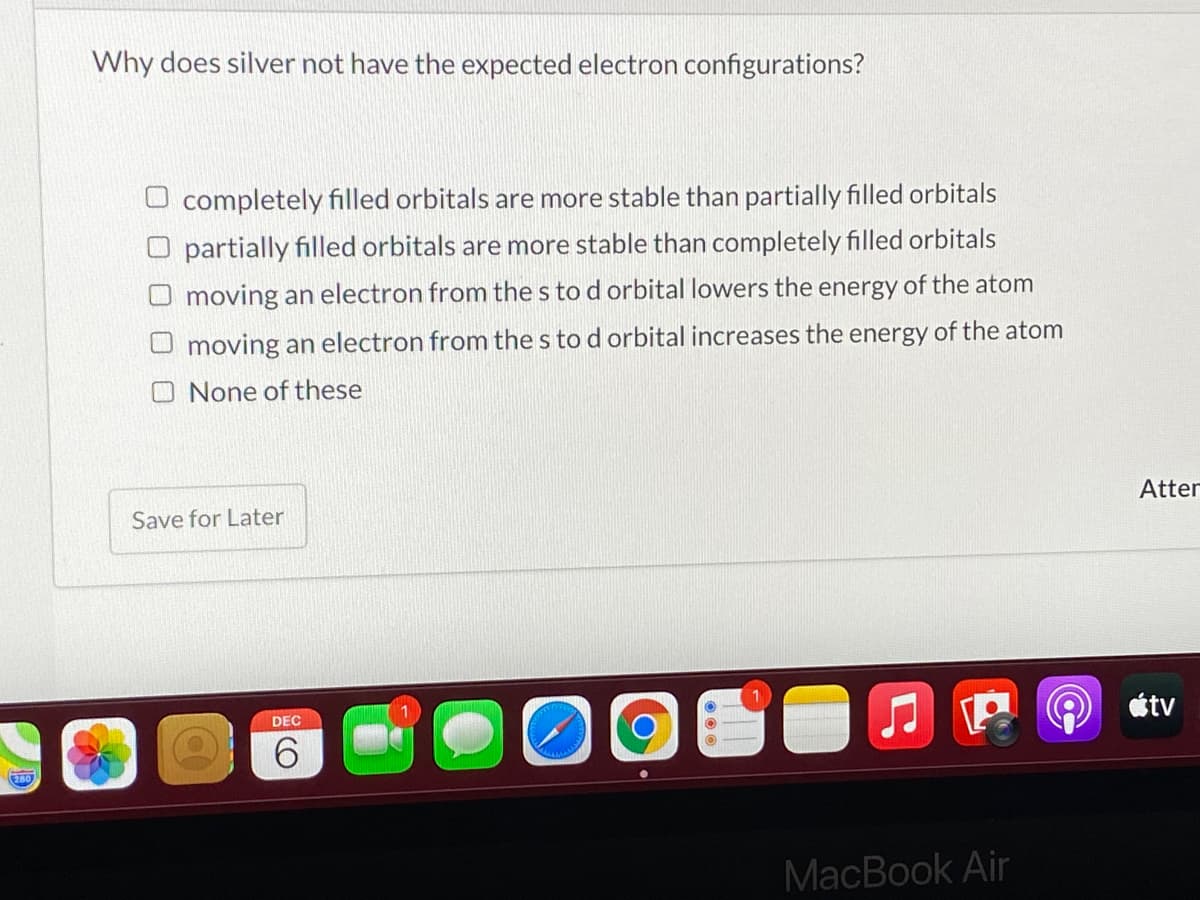 Why does silver not have the expected electron configurations?
O completely filled orbitals are more stable than partially filled orbitals
O partially filled orbitals are more stable than completely filled orbitals
O moving an electron from the s to d orbital lowers the energy of the atom
moving an electron from the s to d orbital increases the energy of the atom
None of these
Atter
Save for Later
étv
DEC
6.
MacBook Air
