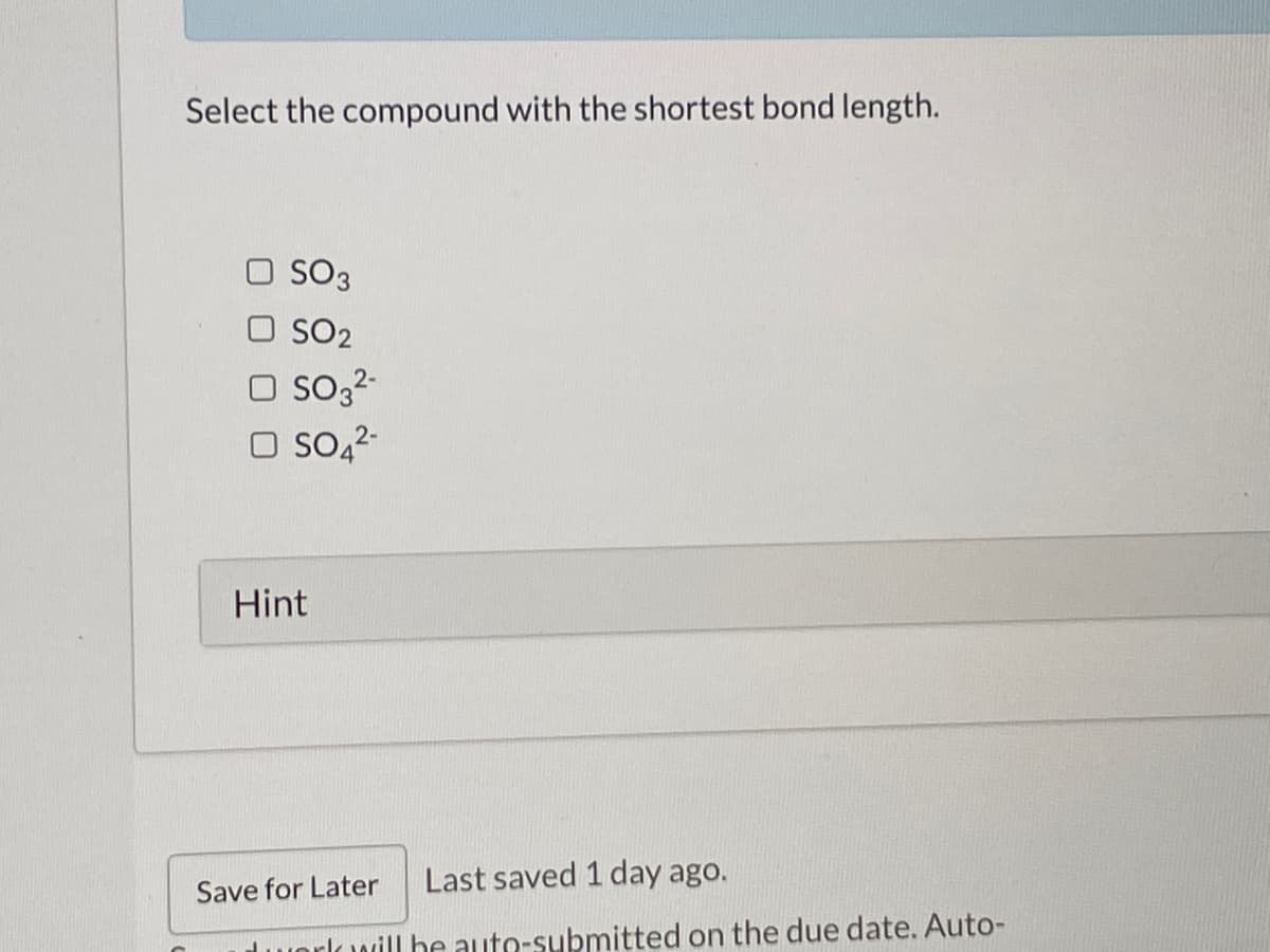 Select the compound with the shortest bond length.
SO3
O SO2
O so32-
O So,2-
Hint
Last saved 1 day ago.
Save for Later
dworlowill he auto-submitted on the due date. Auto-
