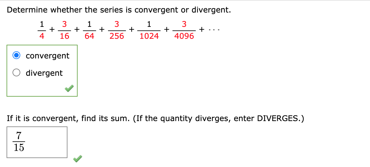 Determine whether the series is convergent or divergent.
3
+
4
1
1
+
+
64
1
+
1024
+
4096
+ ...
16
256
convergent
divergent
If it is convergent, find its sum. (If the quantity diverges, enter DIVERGES.)
7
15
