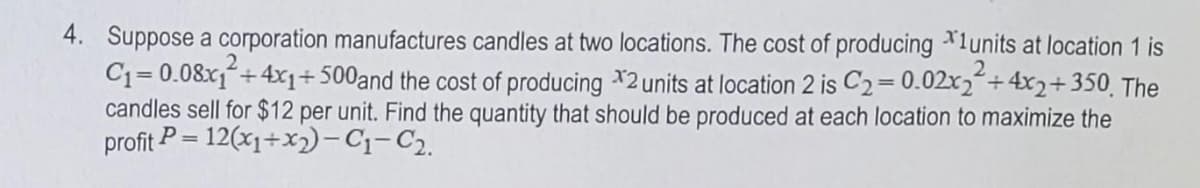 4. Suppose a corporation manufactures candles at two locations. The cost of producing *1units at location 1 is
C1= 0.08x1+4x+500and the cost of producing *2units at location 2 is C2=0.02x2+4x2+350 The
candles sell for $12 per unit. Find the quantity that should be produced at each location to maximize the
profit P = 12(x1+x2)-C1-C2.
2
%3D
