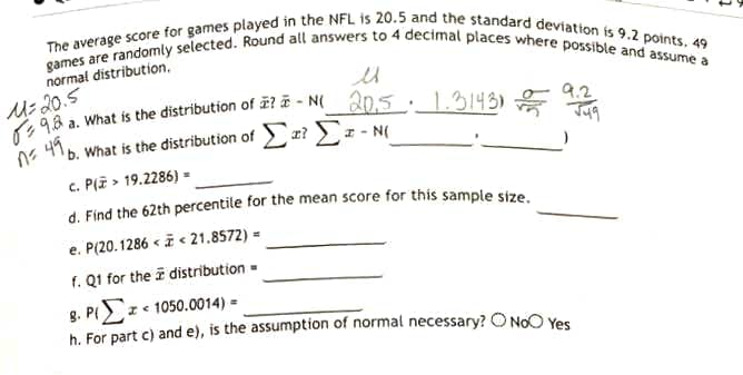 games are randomly selected. Round all answers to 4 decimal places where possible and assume a
The average score for games played in the NFL is 20.5 and the standard deviation is 9.2 points. 49
normal distribution.
Us 20.5
M98 a. What is the distribution of 2? # - N_20,5 : _1.3143)
b. What is the distribution of ? z - N(
n= 49,
c. P(i > 19.2286) =
d. Find the 62th percentile for the mean score for this sample size
e. P(20.1286 < i < 21.8572) =
f. Q1 for the i distribution -
g. P z e 1050.0014) =
b. For part c) and e), is the assumption of normal necessary? O No0 Yes
