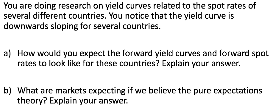 You are doing research on yield curves related to the spot rates of
several different countries. You notice that the yield curve is
downwards sloping for several countries.
a) How would you expect the forward yield curves and forward spot
rates to look like for these countries? Explain your answer.
b) What are markets expecting if we believe the pure expectations
theory? Explain your answer.
