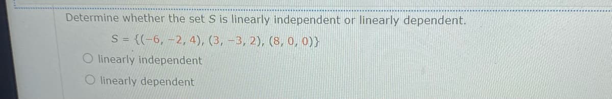 Determine whether the set S is linearly independent or linearly dependent.
S = {(-6, -2, 4), (3, -3, 2), (8, 0, 0)}
O linearly independent
O linearly dependent

