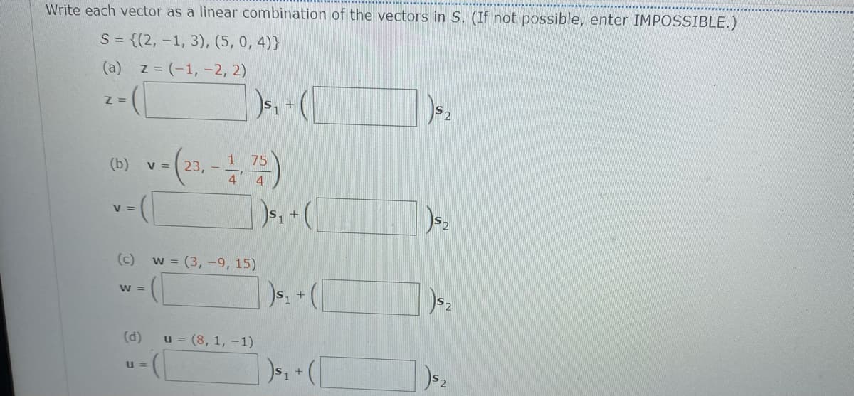 Write each vector as a linear combination of the vectors in S. (If not possible, enter IMPOSSIBLE.)
S = {(2, -1, 3), (5, 0, 4)}
(a) z = (-1, -2, 2)
Z =
1 75
(b)
V =
23,
4
V =
(c)
w = (3, -9, 15)
w - (
(d)
u = (8, 1, –1)
U =
