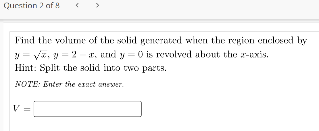 Question 2 of 8
>
Find the volume of the solid generated when the region enclosed by
y = Vx, y = 2 – x, and y = 0 is revolved about the x-axis.
Hint: Split the solid into two parts.
NOTE: Enter the exact answer.
V =
