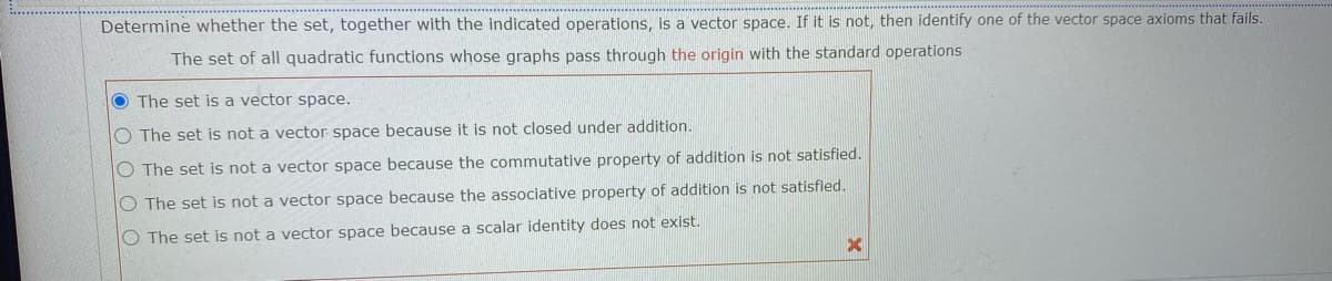 Determine whether the set, together with the indicated operations, is a vector space. If it is not, then identify one of the vector space axioms that fails.
The set of all quadratic functions whose graphs pass through the origin with the standard operations
O The set is a vector space.
O The set is not a vector space because it is not closed under addition.
O The set is not a vector space because the commutative property of addition is not satisfied.
O The set is not a vector space because the associative property of addition is not satisfied.
O The set is not a vector space because a scalar identity does not exist.
