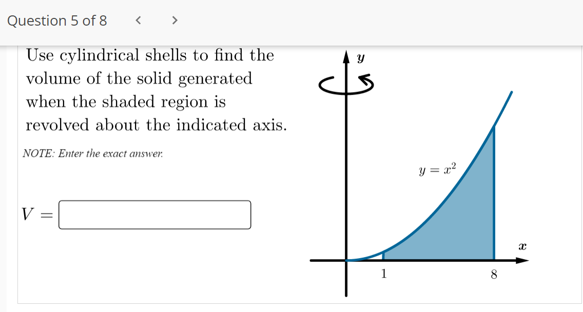 Question 5 of 8
<>
Use cylindrical shells to find the
volume of the solid generated
when the shaded region is
revolved about the indicated axis.
NOTE: Enter the exact answer.
y = x?
V
1
8.
