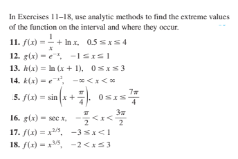 In Exercises 11-18, use analytic methods to find the extreme values
of the function on the interval and where they occur.
11. f(x) = - + In x, 0.5 sxS 4
12. g(x) = e, -1Sxsl
13. h(x) = In (x + 1), 0sxS 3
14. k(x) = e-,
-0<x<0
5. f(x) = sin x +
4
4
16. g(x) = sec x, -<x<
17. f(x) = x2/5, -35x<1
18. f(x) = x3/5, -2<xs3
2
2
