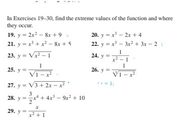 In Exercises 19-30, find the extreme values of the function and where
they occur.
19. y = 2x? - 8r + 9 .
21. y = x' + x² – 8x + 5
20. y = x' - 2x + 4
22. y = x - 3x? + 3x – 2 i
23. y = V - 1
24. y =
1
25. y =
26. y =
Vī
Vi - x
27. y = V3 + 2x –.
x²
= 1:
3
28. y =* + 4x – 9x² + 10
29. y =
x2 +1
