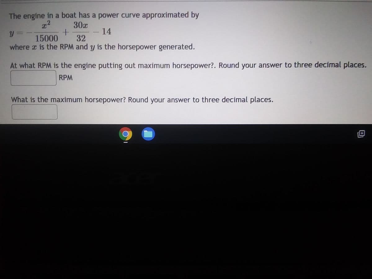 The engine in a boat has a power curve approximated by
T2
30x
y=
+
14
15000
32
where x is the RPM and y is the horsepower generated.
At what RPM is the engine putting out maximum horsepower?. Round your answer to three decimal places.
RPM
What is the maximum horsepower? Round your answer to three decimal places.
