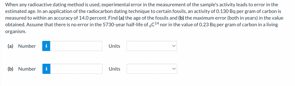When any radioactive dating method is used, experimental error in the measurement of the sample's activity leads to error in the
estimated age. In an application of the radiocarbon dating technique to certain fossils, an activity of 0.130 Bq per gram of carbon is
measured to within an accuracy of 14.0 percent. Find (a) the age of the fossils and (b) the maximum error (both in years) in the value
obtained. Assume that there is no error in the 5730-year half-life of 6C¹4 nor in the value of 0.23 Bq per gram of carbon in a living
organism.
(a) Number i
(b) Number i
Units
Units