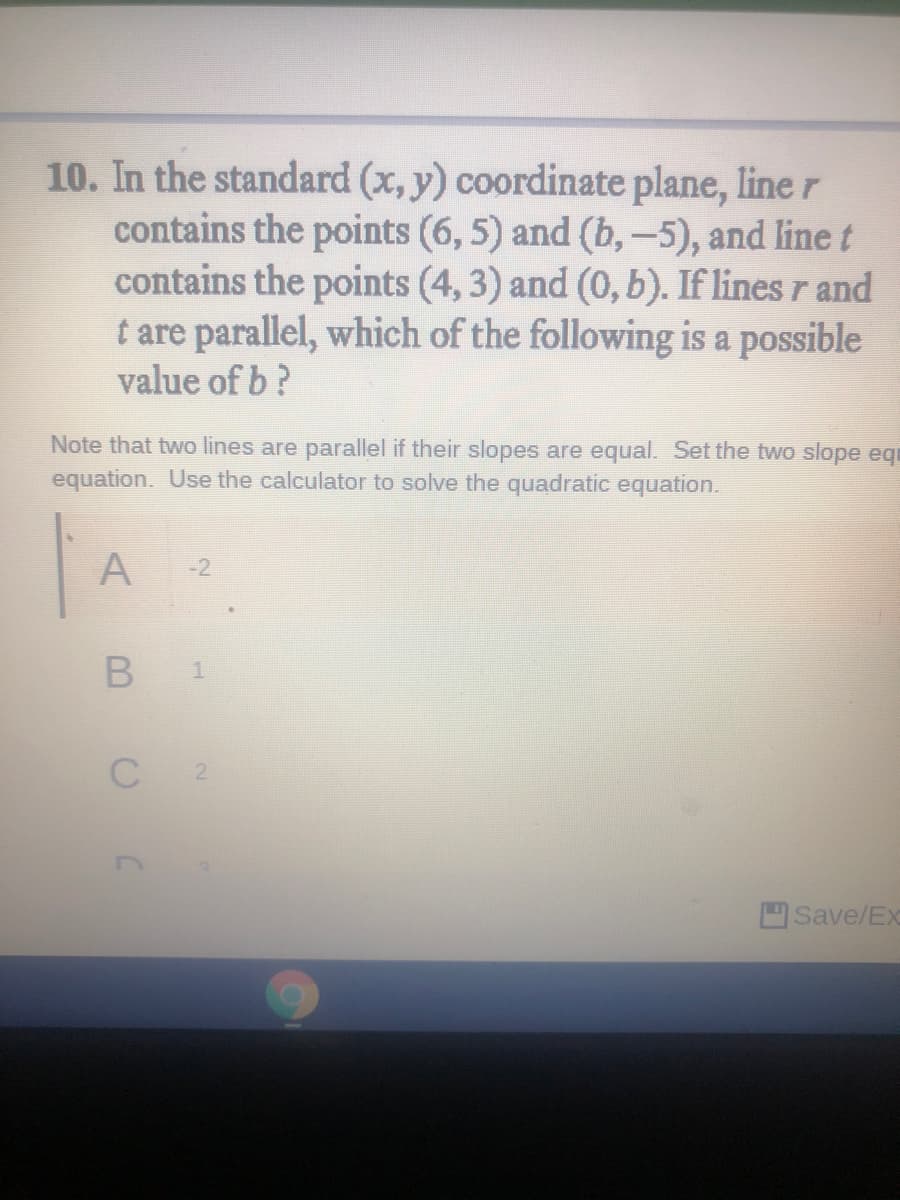 10. In the standard (x, y) coordinate plane, line r
contains the points (6, 5) and (b,-5), and line t
contains the points (4, 3) and (0, b). If lines r and
t are parallel, which of the following is a possible
value of b?
|
Note that two lines are parallel if their slopes are equal. Set the two slope equ
equation. Use the calculator to solve the quadratic equation.
A
-2
1.
Save/Ex
B.
