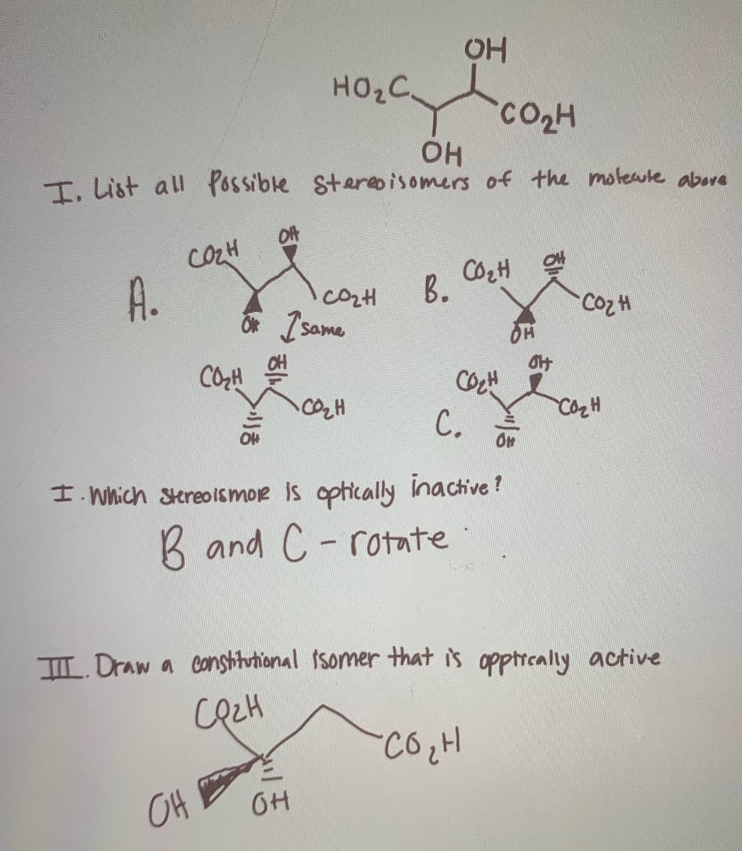 HO2C
CO2H
I. List all Possible Stereoisomers of the motewle abore
OfA
COZH
A.
B.
CozH
OF same
CH
CO,H
С.
I. Which Stereo Ismor is ophically inactive?
B and C- rotate
L Draw a conshitutional 1somer that is opptreally active
OH
OH
