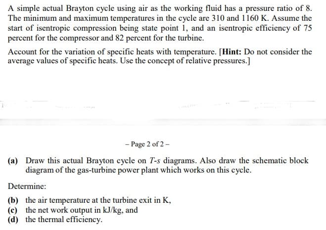 A simple actual Brayton cycle using air as the working fluid has a pressure ratio of 8.
The minimum and maximum temperatures in the cycle are 310 and 1160 K. Assume the
start of isentropic compression being state point 1, and an isentropic efficiency of 75
percent for the compressor and 82 percent for the turbine.
Account for the variation of specific heats with temperature. [Hint: Do not consider the
average values of specific heats. Use the concept of relative pressures.]
- Page 2 of 2 –
(a) Draw this actual Brayton cycle on T-s diagrams. Also draw the schematic block
diagram of the gas-turbine power plant which works on this cycle.
Determine:
(b) the air temperature at the turbine exit in K,
(c) the net work output in kJ/kg, and
(d) the thermal efficiency.
