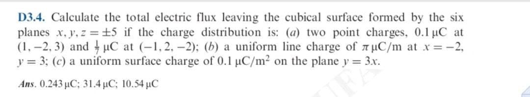 D3.4. Calculate the total electric flux leaving the cubical surface formed by the six
planes x, y, z =±5 if the charge distribution is: (a) two point charges, 0.1 uC at
(1, –2, 3) and µC at (-1, 2, -2); (b) a uniform line charge of 7 µC/m at x = -2,
y = 3; (c) a uniform surface charge of 0.1 µC/m2 on the plane y = 3x.
Ans. 0.243 µC; 31.4 µC; 10.54 µC
