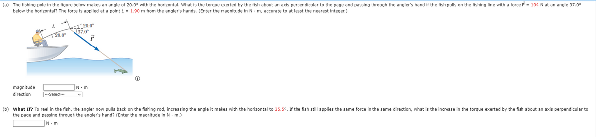 (a) The fishing pole in the figure below makes an angle of 20.0° with the horizontal. What is the torgue exerted by the fish about an axis perpendicular to the page and passing through the angler's hand if the fish pulls on the fishing line with a force F = 104 N at an angle 37.0°
below the horizontal? The force is applied at a point L = 1.90 m from the angler's hands. (Enter the magnitude in N · m, accurate to at least the nearest integer.)
<I^20.0°
37.0°
L.
120.0°
magnitude
direction
--Select--
(b) What If? To reel in the fish, the angler now pulls back on the fishing rod, increasing the angle it makes with the horizontal to 35.5°. If the fish still applies the same force in the same direction, what is the increase in the torque exerted by the fish about an axis perpendicular to
the page and passing through the angler's hand? (Enter the magnitude in N · m.)
N. m
