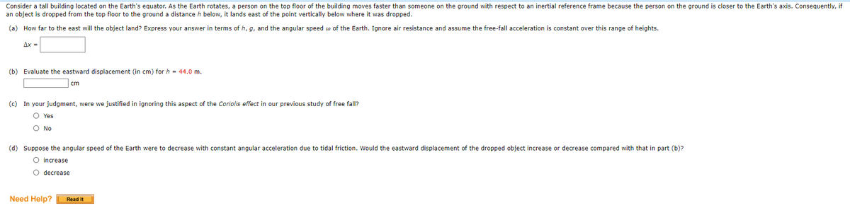 Consider a tall building located on the Earth's equator. As the Earth rotates, a person on the top floor of the building moves faster than someone on the ground with respect to an inertial reference frame because the person on the ground is closer to the Earth's axis. Consequently, if
an object is dropped from the top floor to the ground a distance h below, it lands east of the point vertically below where it was dropped.
(a) How far to the east will the object land? Express your answer in terms of h, g, and the angular speed w of the Earth. Ignore air resistance and assume the free-fall acceleration is constant over this range of heights.
Ax =
(b) Evaluate the eastward displacement (in cm) for h = 44.0 m.
cm
(c) In your judgment, were we justified in ignoring this aspect of the Coriolis effect in our previous study of free fall?
O Yes
O No
(d) Suppose the angular speed of the Earth were to decrease with constant angular acceleration due to tidal friction. Would the eastward displacement of the dropped object increase or decrease compared with that in part (b)?
O increase
O decrease
Need Help?
Read It
