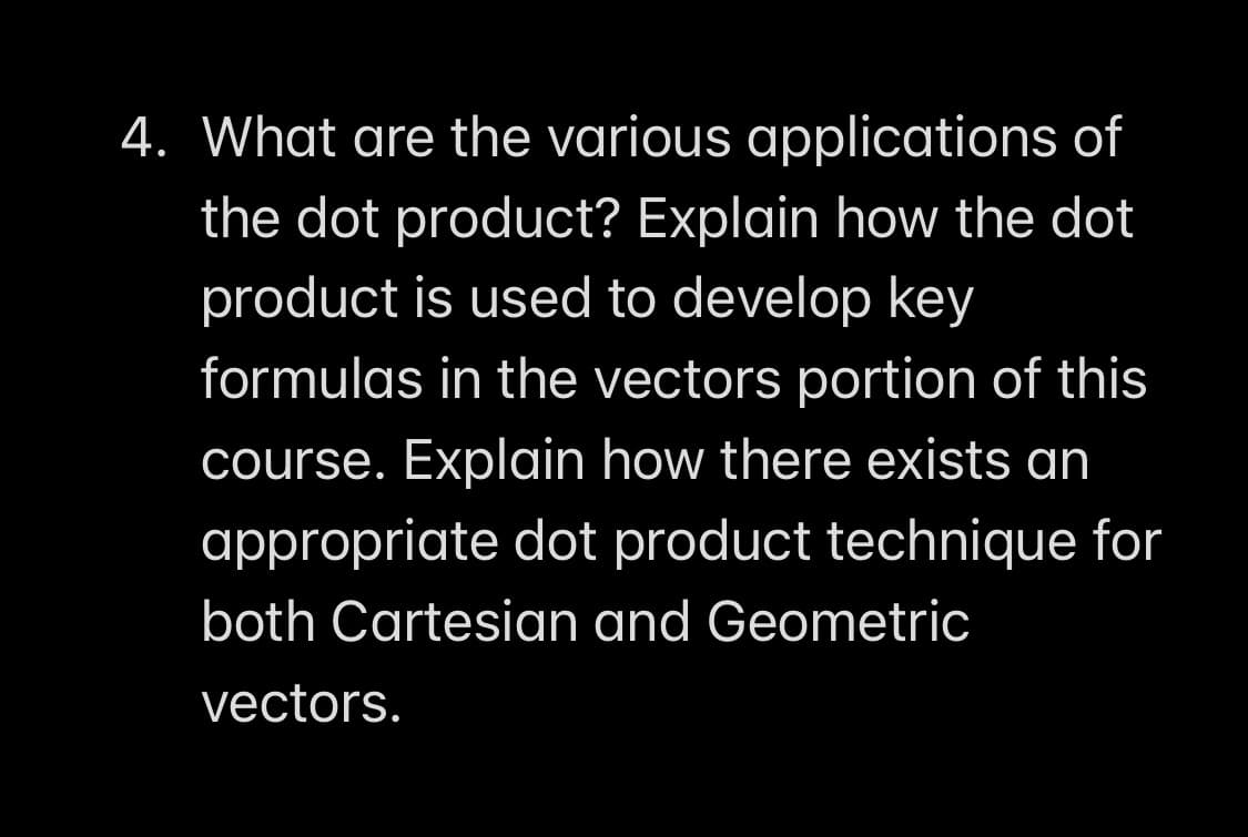 4. What are the various applications of
the dot product? Explain how the dot
product is used to develop key
formulas in the vectors portion of this
course. Explain how there exists an
appropriate dot product technique for
both Cartesian and Geometric
vectors.