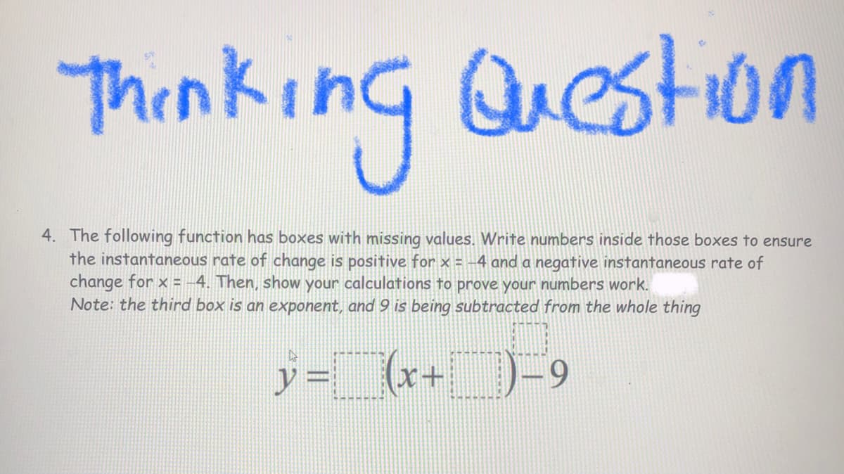 Thinking Question
4. The following function has boxes with missing values. Write numbers inside those boxes to ensure
the instantaneous rate of change is positive for x = -4 and a negative instantaneous rate of
change for x = -4. Then, show your calculations to prove your numbers work.
Note: the third box is an exponent, and9 is being subtracted from the whole thing
y = (r+
9.
www.
