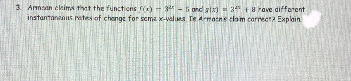 3. Armaan claims that the functions f(x)
= 32x + 5 and g(x)
= 32x + 8 have different
instantaneous rates of change for some x-values. Is Armaan's claim correct? Explain.
