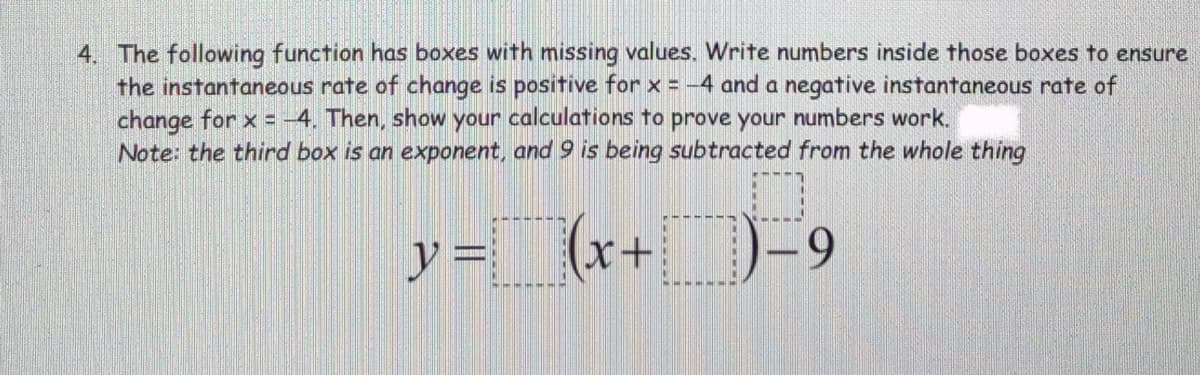 4. The following function has boxes with missing values. Write numbers inside those boxes to ensure
the instantaneous rate of change is positive for x = -4 and a negative instantaneous rate of
change for x = -4. Then, show your calculations to prove your numbers work.
Note: the third box is an exponent, and 9 is being subtracted from the whole thing
アー
(x+ )-9
