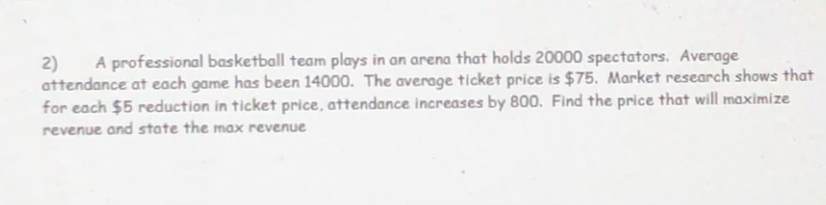 A professional basketball team plays in an arena that holds 20000 spectators. Average
2)
attendance at each game has been 14000. The average ticket price is $75. Market research shows that
for each $5 reduction in ticket price, attendance increases by 800. Find the price that will maximize
revenue and state the max revenue
