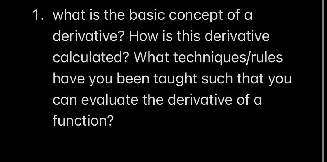 1. what is the basic concept of a
derivative? How is this derivative
calculated? What techniques/rules
have you been taught such that you
can evaluate the derivative of a
function?