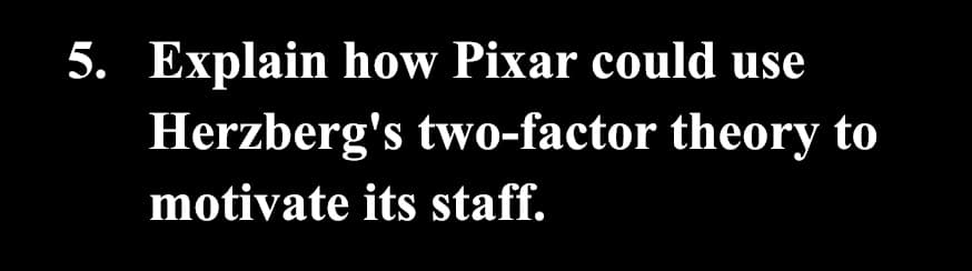 5. Explain how Pixar could use
Herzberg's two-factor theory to
motivate its staff.