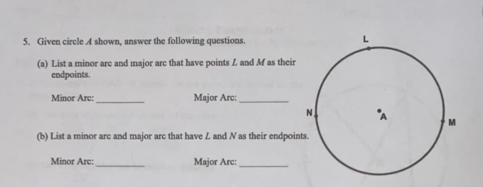 5. Given circle A shown, answer the following questions.
L
(a) List a minor arc and major arc that have points L and M as their
endpoints.
Minor Arc:
Major Arc:
N
M
(b) List a minor arc and major arc that have L and N as their endpoints.
Minor Arc:
Major Arc:
