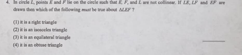 4. In circle L, points E and F lie on the circle such that E, F, and L are not collinear. If LE, LF and EF are
drawn then which of the following must be true about ALEF ?
(1) it is a right triangle
(2) it is an isosceles triangle
(3) it is an equilateral triangle
(4) it is an obtuse triangle
