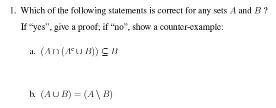 1. Which of the following statements is correct for any sets A and B ?
If “yes", give a proof; if "no", show a counter-example:
a. (An (A°U B))CB
b. (AU B) = (A\B)
