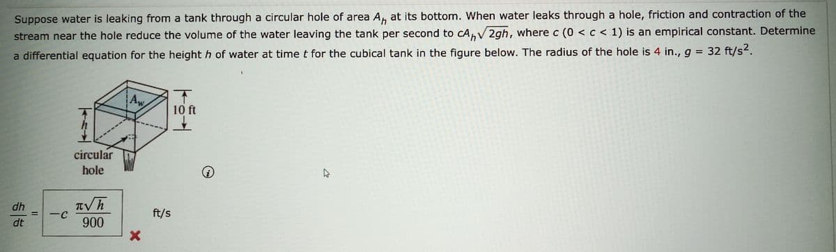 Suppose water is leaking from a tank through a circular hole of area A, at its bottom. When water leaks through a hole, friction and contraction of the
stream near the hole reduce the volume of the water leaving the tank per second to cA√2gh, where c (0 < c < 1) is an empirical constant. Determine
a differential equation for the heighth of water at time t for the cubical tank in the figure below. The radius of the hole is 4 in., g = 32 ft/s².
dh
dt
=
-C
circular
hole
πνη
900
Aw
X
ft/s
T
10 ft
i
ہے