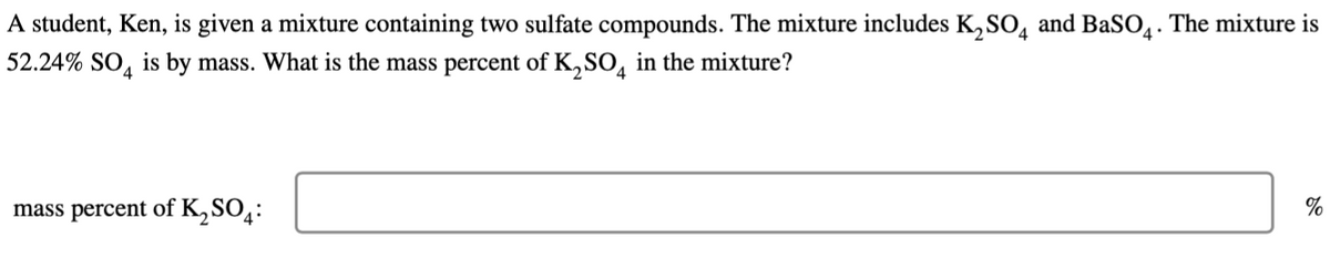A student, Ken, is given a mixture containing two sulfate compounds. The mixture includes K₂SO4 and BaSO4. The mixture is
52.24% SO4 is by mass. What is the mass percent of K₂SO4 in the mixture?
mass percent of K₂SO4:
%