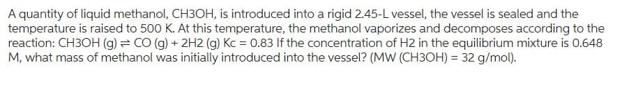A quantity of liquid methanol, CH3OH, is introduced into a rigid 2.45-L vessel, the vessel is sealed and the
temperature is raised to 500 K. At this temperature, the methanol vaporizes and decomposes according to the
reaction: CH3OH (g) = CO (g) + 2H2 (g) Kc = 0.83 If the concentration of H2 in the equilibrium mixture is 0.648
M, what mass of methanol was initially introduced into the vessel? (MW (CH3OH) = 32 g/mol).