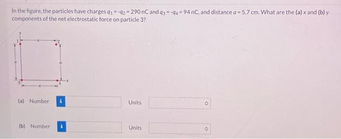 In the figure, the particles have charges 91-92 290 nC and 93-94 94 nC, and distance a = 5.7 cm. What are the (a) x and (b) y
components of the net electrostatic force on particle 3?
(a) Number
(b) Number
Units
Units
O