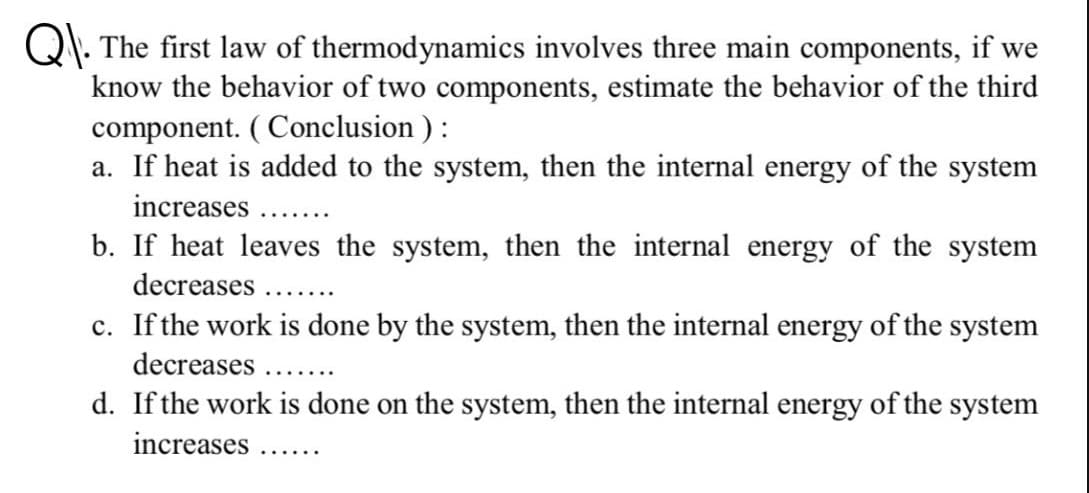 Q\. The first law of thermodynamics involves three main components, if we
know the behavior of two components, estimate the behavior of the third
component. ( Conclusion ) :
a. If heat is added to the system, then the internal energy of the system
increases.
..... ..
b. If heat leaves the system, then the internal energy of the system
decreases ....
c. If the work is done by the system, then the internal energy of the system
decreases ...
.......
d. If the work is done on the system, then the internal energy of the system
increases..
.......
