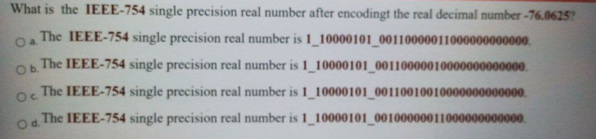 What is the IEEE-754 single precision real number after encodingt the real decimal number-76.0625?
Oa.
The IEEE-754 single precision real number is 1 10000101 00110000011000000000000.
The IEEE-754 single precision real number is 1_10000101 00110000010000000000000.
b.
The IEEE-754 single precision real number is 1 10000101 00110010010000000000000.
The IEEE-754 single precision real number is 1 10000101 00100000011000000000000.
d.
