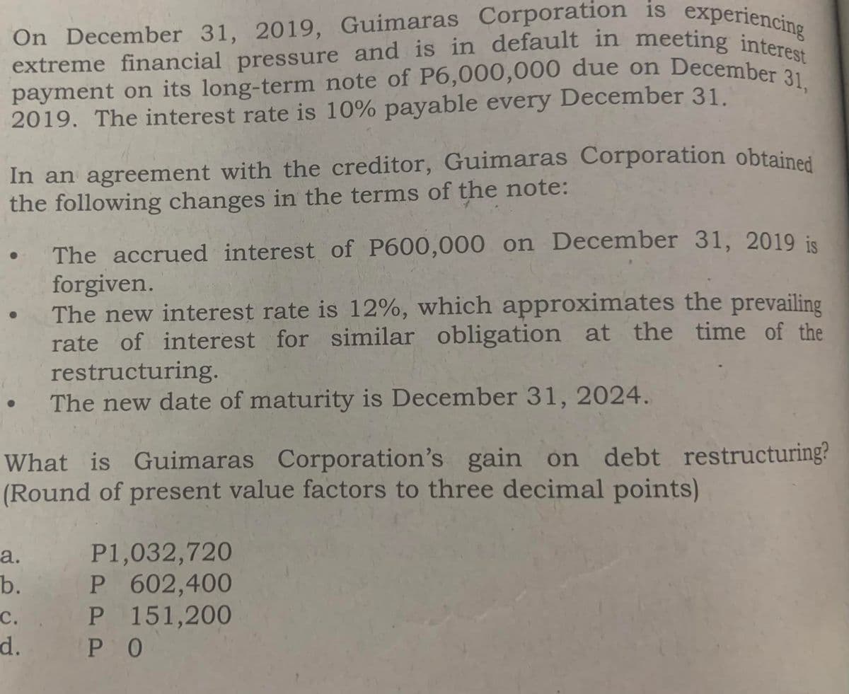 extreme financial pressure and is in default in meeting interest
payment on its long-term note of P6,000,000 due on December 31,
On December 31, 2019, Guimaras Corporation is experienc
2019. The interest rate is 10% payable every December 31.
In an agreement with the creditor, Guimaras Corporation obtained
the following changes in the terms of the note:
The accrued interest of P600,000 on December 31, 2019 is
forgiven.
The new interest rate is 12%, which approximates the prevailing
rate of interest for similar obligation at the time of the
restructuring.
The new date of maturity is December 31, 2024.
What is Guimaras Corporation's gain on debt restructuring?
(Round of present value factors to three decimal points)
P1,032,720
P 602,400
P 151,200
P O
а.
b.
с.
d.
