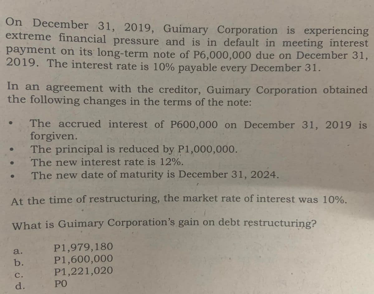 On December 31, 2019, Guimary Corporation is experiencing
extreme financial pressure and is in default in meeting interest
payment on its long-term note of P6,000,000 due on December 31,
2019. The interest rate is 10% payable every December 31.
In an agreement with the creditor, Guimary Corporation obtained
the following changes in the terms of the note:
The accrued interest of P600,000 on December 31, 2019 is
forgiven.
The principal is reduced by P1,000,000.
The new interest rate is 12%.
The new date of maturity is December 31, 2024.
At the time of restructuring, the market rate of interest was 10%.
What is Guimary Corporation's gain on debt restructuring?
P1,979,180
P1,600,000
P1,221,020
a.
b.
c.
d.
PO
