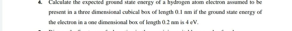 4. Calculate the expected ground state energy of a hydrogen atom electron assumed to be
present in a three dimensional cubical box of length 0.1 nm if the ground state energy of
the electron in a one dimensional box of length 0.2 nm is 4 eV.
