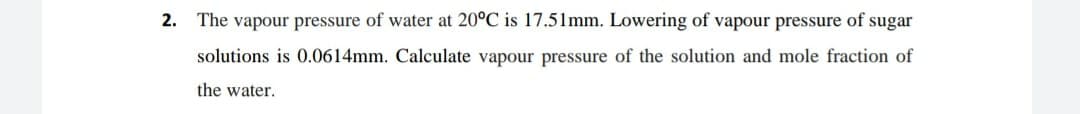 2. The vapour pressure of water at 20°C is 17.51mm. Lowering of vapour pressure of sugar
solutions is 0.0614mm. Calculate vapour pressure of the solution and mole fraction of
the water.
