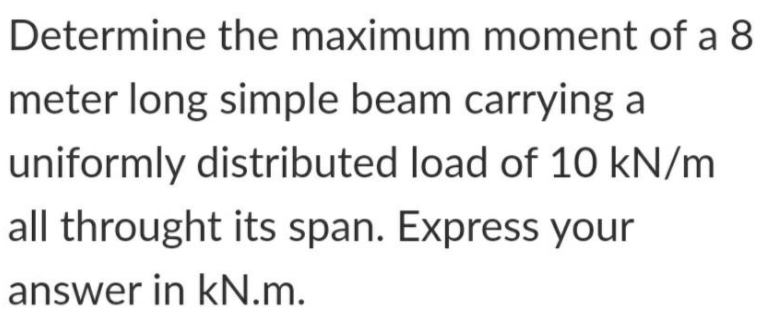 Determine the maximum moment of a 8
meter long simple beam carrying a
uniformly distributed load of 10 kN/m
all throught its span. Express your
answer in kN.m.
