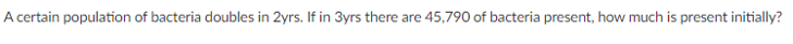 A certain population of bacteria doubles in 2yrs. If in 3yrs there are 45,790 of bacteria present, how much is present initially?
