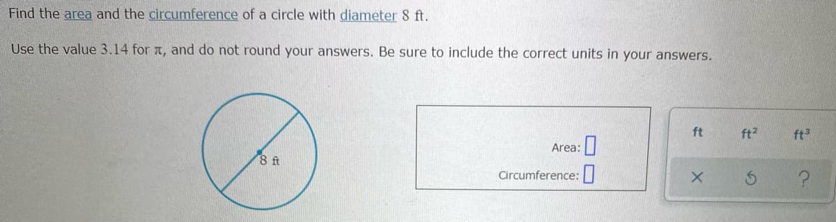 Find the area and the circumference of a circle with diameter 8 ft.
Use the value 3.14 for a, and do not round your answers. Be sure to include the correct units in your answers.
ft
ft2
ft3
Area:
8 ft
Circumference:|
