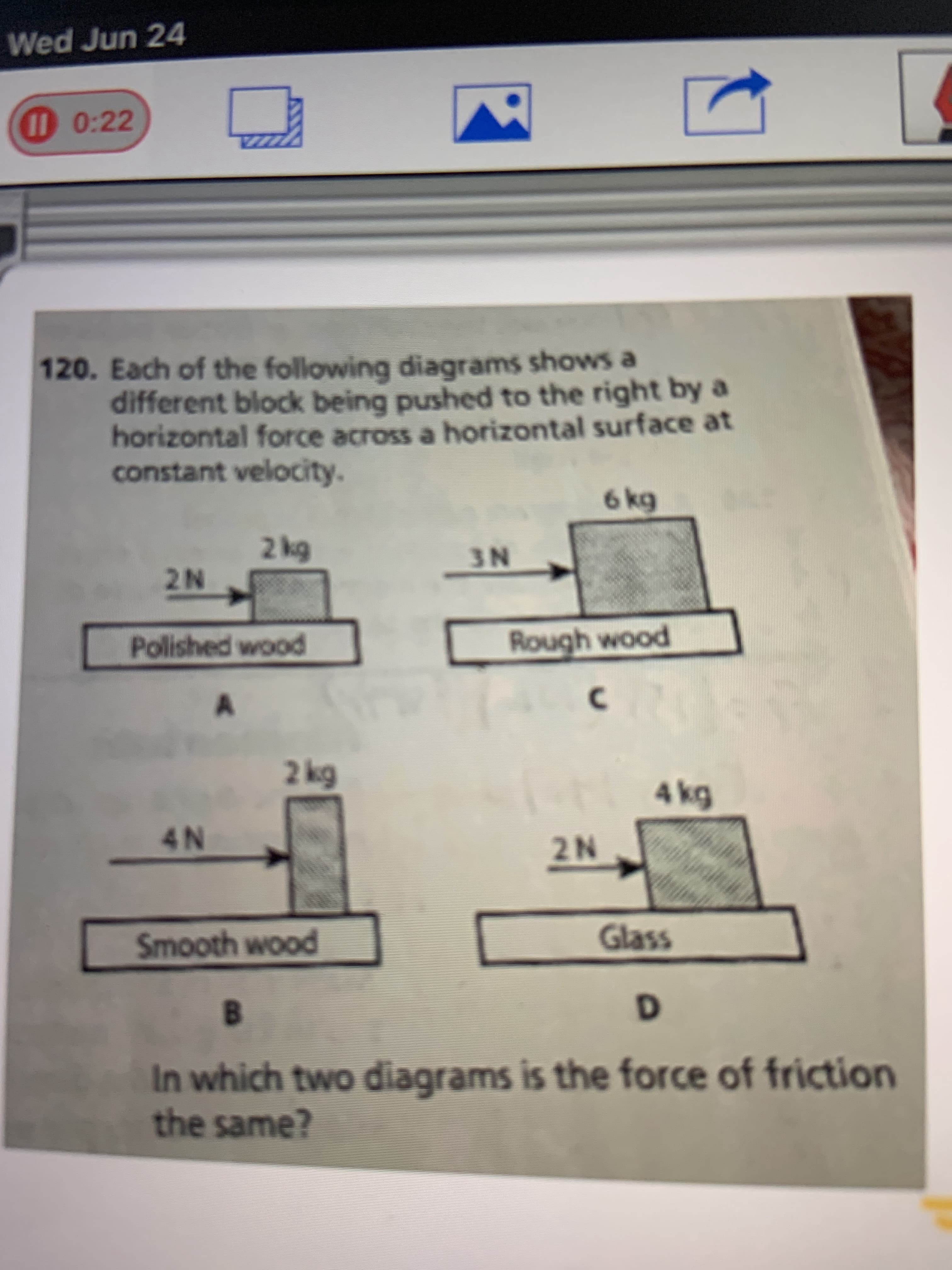 Each of the following diagrams shows a
different block being pushed to the right by a
horizontal force across a horizontal surface at
constant velocity.
