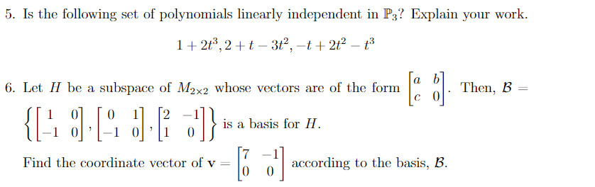 5. Is the following set of polynomials linearly independent in P3? Explain your work.
1+ 2t*, 2 +t – 3t2, -t + 2t? – t3
[a b
6. Let H be a subspace of M2x2 whose vectors are of the form
Then, B =
с 0
1
[2
is a basis for H.
1 0
7
Find the coordinate vector of v =
|
according to the basis, B.
