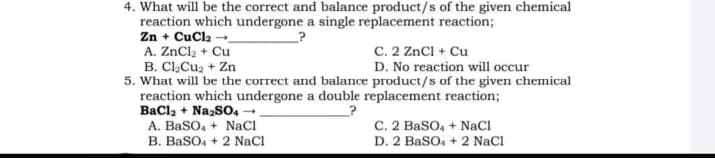 4. What will be the correct and balance product/s of the given chemical
reaction which undergone a single replacement reaction;
Zn + CuCl₂
A. ZnCl₂ + Cu
C. 2 ZnCl + Cu
B. Cl₂Cu₂+ Zn
D. No reaction will occur
5. What will be the correct and balance product/s of the given chemical
reaction which undergone a double replacement reaction;
BaCl₂ + Na₂SO4 →
?
A. BaSO4 + NaCl
C. 2 BaSO4 + NaCl
D. 2 BaSO4 + 2 NaCl
B. BaSO4 + 2 NaCl
