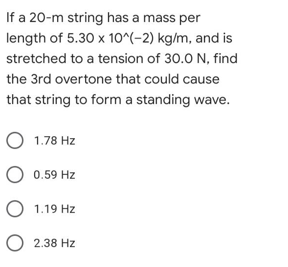 If a 20-m string has a mass per
length of 5.30 x 10^(-2) kg/m, and is
stretched to a tension of 30.0 N, find
the 3rd overtone that could cause
that string to form a standing wave.
O 1.78 Hz
0.59 Hz
O 1.19 Hz
O 2.38 Hz
