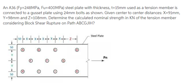An A36 (Fy=248MPa, Fu=400MPA) steel plate with thickness, t=15mm used as a tension member is
connected to a gusset plate using 24mm bolts as shown. Given center to center distances: X=91mm,
Y=98mm and Z=108mm. Determine the calculated nominal strength in KN of the tension member
considering Block Shear Rupture on Path ABCGJIH?
Steel Plate
50
Pn
50
